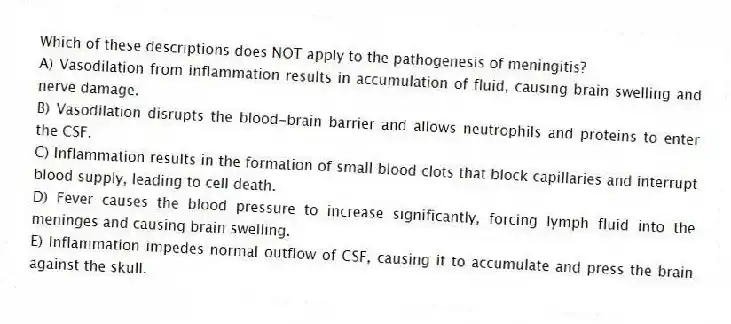 Which of these descriptions does NOT apply to the pathogenesis of meningitis?
A) Vasodilation from inflammation results in accumulation of fluid, causing brain swelling and nerve damage.
B) Vasodilation disrupts the blood-brain barrier and allows neutrophils and proteins to enter the CSF.
C) Inflammation results in the formation of small blood clots that block capillaries and interrupt blood supply, leading to cell death.
D) Fever causes the blood pressure to increase significantly, forcing lymph fluid into the meninges and causing brain swelling.
E) Inflammation impedes normal outflow of CSF, causing it to accumulate and press the brain against the skull.