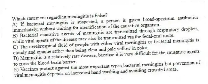 Which statement regarding meningitis is False?
A) If bacterial meningitis is suspected, a person is given broad-spectrum antibiotics immediately, without waiting for identification of the causative organism.
B) Bacterial causative agents of meningitis are transmitted through respiratory droplets, while viral agents of the disease may also be transmitted via the fecal-oral route.
C) The cerebrospinal fluid of people with either viral meningitis or bacterial meningitis is cloudy and opaque rather than being clear and pale yellow in color.
D) Meningitis is a relatively rare disease, because it is very difficult for the causative agents to cross the blood-brain barrier.
E) Vaccines protect against the most important types bacterial meningitis but prevention of viral meningitis depends on increased hand washing and avoiding crowded areas.