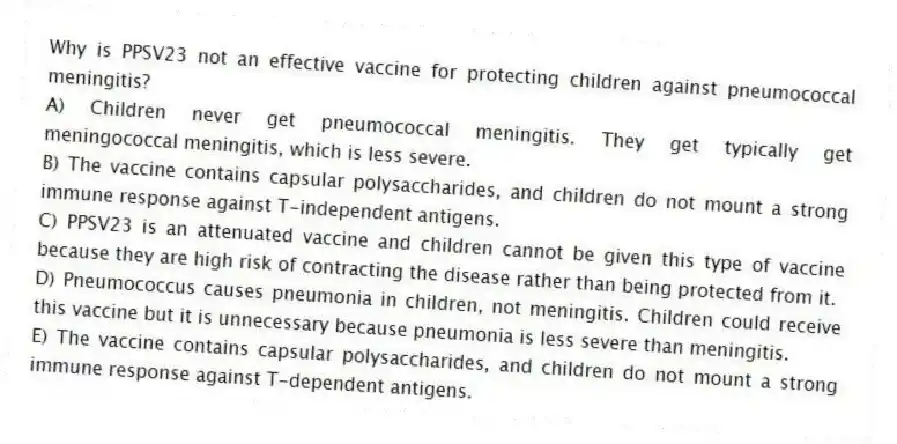 Why is PPSV23 not an effective vaccine for protecting children against pneumococcal meningitis?
A) Children never get pneumococcal meningitis. They get typically get meningococcal meningitis, which is less severe.
B) The vaccine contains capsular polysaccharides, and children do not mount a strong immune response against T-independent antigens.
C) PPSV23 is an attenuated vaccine and children cannot be given this type of vaccine because they are high risk of contracting the disease rather than being protected from it.
D) Pneumococcus causes pneumonia in children, not meningitis. Children could receive this vaccine but it is unnecessary because pneumonia is less severe than meningitis.
E) The vaccine contains capsular polysaccharides, and children do not mount a strong immune response against T-dependent antigens.