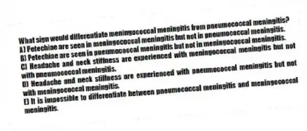 What sign would differentiate meningococcal meningitis from pneumococcal meningitis?
A) Petechiae are seen in meningococcal meningitis but not in pneumococcal meningitis.
B) Petechiae are seen in pneumococcal meningitis but not in meningococcal meningitis.
C) Headache and neck stiffness are experienced with meningococcal meningitis but not with pneumococcal meningitis.
D) Headache and neck stiffness are experienced with pneumococcal meningitis but not with meningococcal meningitis.
E) It is impossible to differentiate between pneumococcal meningitis and meningococcal meningitis.