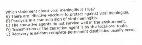 Which statement about viral meningitis is True?
A) There are effective vaccines to protect against viral meningitis.
B) Paralysis is a common sign of viral meningitis.
C) The causative agents do not survive well in the environment.
D) Transmission of the causative agent is by the fecal-oral route.
E) Recovery is seldom complete-permanent disabilities usually occur.