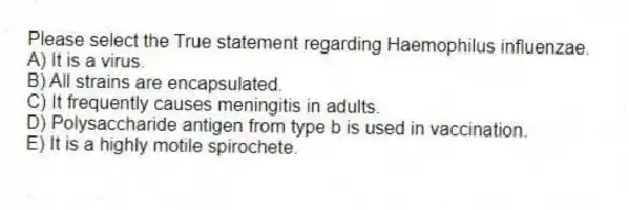 Please select the True statement regarding Haemophilus influenzae.
A) It is a virus.
B) All strains are encapsulated.
C) It frequently causes meningitis in adults.
D) Polysaccharide antigen from type b is used in vaccination.
E) It is a highly motile spirochete.