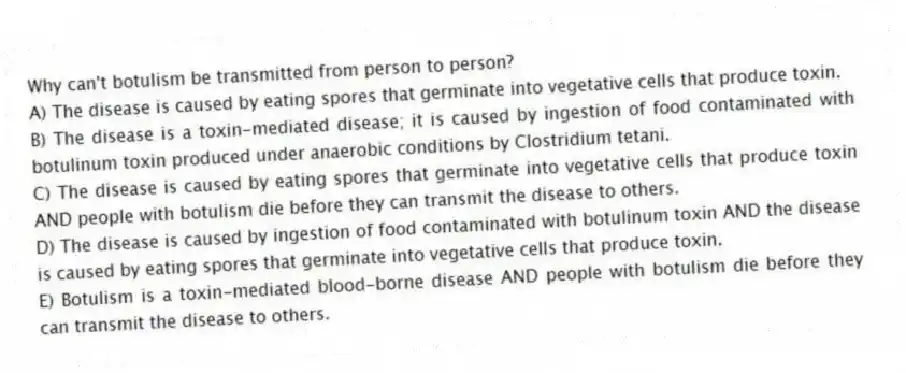 Why can't botulism be transmitted from person to person?
A) The disease is caused by eating spores that germinate into vegetative cells that produce toxin.
B) The disease is a toxin-mediated disease; it is caused by ingestion of food contaminated with botulinum toxin produced under anaerobic conditions by Clostridium tetani.
C) The disease is caused by eating spores that germinate into vegetative cells that produce toxin AND people with botulism die before they can transmit the disease to others.
D) The disease is caused by ingestion of food contaminated with botulinum toxin AND the disease is caused by eating spores that germinate into vegetative cells that produce toxin.
E) Botulism is a toxin-mediated blood-borne disease AND people with botulism die before they can transmit the disease to others.
