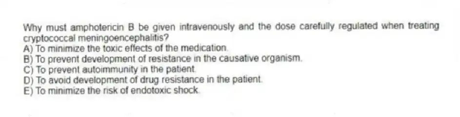 Why must amphotericin B be given intravenously and the dose carefully regulated when treating cryptococcal meningoencephalitis?
A) To minimize the toxic effects of the medication.
B) To prevent development of resistance in the causative organism.
C) To prevent autoimmunity in the patient.
D) To avoid development of drug resistance in the patient.
E) To minimize the risk of endotoxic shock.