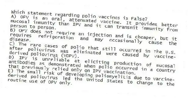 Which statement regarding polio vaccines is False?
A) OPV is an oral, attenuated vaccine. It provides better mucosal immunity than IPV and it can transmit immunity from person to person.
B) OPV does not require an injection and is cheaper, but it requires refrigeration and may occasionally cause the disease.
C) The rare cases of polio that still occurred in the U.S. after poliovirus was eliminated were caused by vaccine-derived poliovirus (VDPV).
D) IPV is unreliable at eliciting production of mucosal antibodies as demonstrated when polio occurred in a country that previously relied only on IPV vaccination.
E) The small risk of developing poliomyelitis due to vaccine-derived poliovirus led the United States to change to the routine use of OPV only.