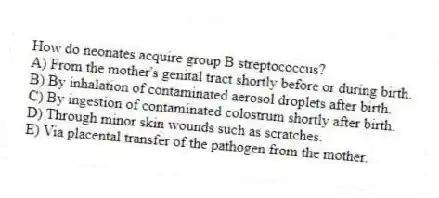 How do neonates acquire group B streptococcus?
A) From the mother's genital tract shortly before or during birth.
B) By inhalation of contaminated aerosol droplets after birth.
C) By ingestion of contaminated colostrum shortly after birth.
D) Through minor skin wounds such as scratches.
E) Via placental transfer of the pathogen from the mother.