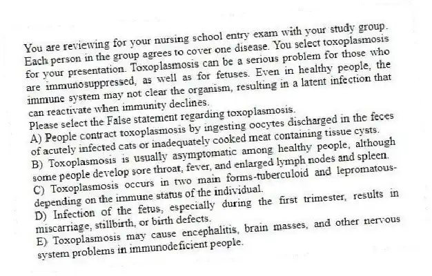 You are reviewing for your nursing school entry exam with your study group. Each person in the group agrees to cover one disease. You select toxoplasmosis for your presentation. Toxoplasmosis can be a serious problem for those who are immunosuppressed, as well as for fetuses. Even in healthy people, the immune system may not clear the organism, resulting in a latent infection that can reactivate when immunity declines.
-Please select the False statement regarding toxoplasmosis.
A) People contract toxoplasmosis by ingesting oocytes discharged in the feces of acutely infected cats or inadequately cooked meat containing tissue cysts.
B) Toxoplasmosis is usually asymptomatic among healthy people, although some people develop sore throat, fever, and enlarged lymph nodes and spleen.
C) Toxoplasmosis occurs in two main forms-tuberculoid and lepromatous-depending on the immune status of the individual.
D) Infection of the fetus, especially during the first trimester, results in miscarriage, stillbirth, or birth defects.
E) Toxoplasmosis may cause encephalitis, brain masses, and other nervous system problems in immunodeficient people.