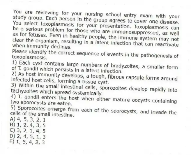 You are reviewing for your nursing school entry exam with your study group. Each person in the group agrees to cover one disease. You select toxoplasmosis for your presentation. Toxoplasmosis can be a serious problem for those who are immunosuppressed, as well as for fetuses. Even in healthy people, the immune system may not clear the organism, resulting in a latent infection that can reactivate when immunity declines.
-Please identify the correct sequence of events in the pathogenesis of toxoplasmosis.
1) Each cyst contains large numbers of bradyzoites, a smaller form of T. gondii which persists in a latent infection.
2) As host immunity develops, a tough, fibrous capsule forms around infected host cells, forming a tissue cyst.
3) Within the small intestinal cells, sporozoites develop rapidly into tachyzoites which spread systemically.
4) T. gondii enters the host when either mature oocysts containing two sporocysts are eaten.
5) Sporozoites emerge from each of the sporocysts, and invade the cells of the small intestine.
A) 4, 5, 3, 2, 1
B) 1, 2, 4, 3, 5
C) 3, 2, 1, 4, 5
D) 2, 4, 5, 1, 3
E) 1, 5, 4, 2, 3
