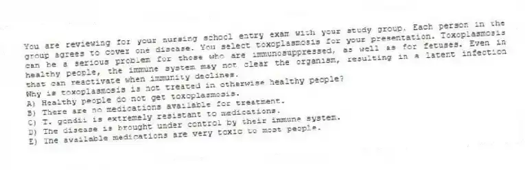 You are reviewing for your nursing school entry exam with your study group. Each person in the group agrees to cover one disease. You select toxoplasmosis for your presentation. Toxoplasmosis can be a serious problem for those who are immunosuppressed, as well as for fetuses. Even in healthy people, the immune system may not clear the organism, resulting in a latent infection that can reactivate when immunity declines.
-Why is toxoplasmosis is not treated in otherwise healthy people?
A) Healthy people do not get toxoplasmosis.
B) There are no medications available for treatment.
C) T. gondii is extremely resistant to medications.
D) The disease is brought under control by their immune system.
E) The available medications are very toxic to most people.