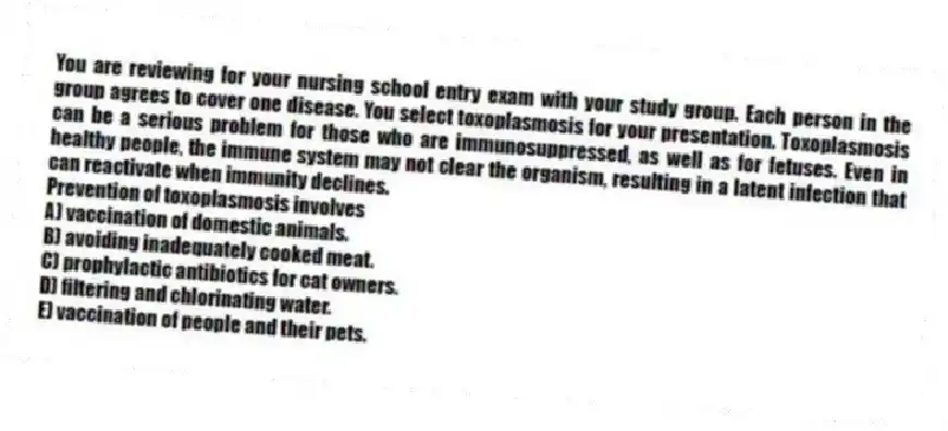 You are reviewing for your nursing school entry exam with your study group. Each person in the group agrees to cover one disease. You select toxoplasmosis for your presentation. Toxoplasmosis can be a serious problem for those who are immunosuppressed, as well as for fetuses. Even in healthy people, the immune system may not clear the organism, resulting in a latent infection that can reactivate when immunity declines.
-Prevention of toxoplasmosis involves
A) vaccination of domestic animals.
B) avoiding inadequately cooked meat.
C) prophylactic antibiotics for cat owners.
D) filtering and chlorinating water.
E) vaccination of people and their pets.