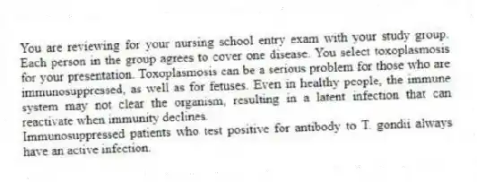 You are reviewing for your nursing school entry exam with your study group. Each person in the group agrees to cover one disease. You select toxoplasmosis for your presentation. Toxoplasmosis can be a serious problem for those who are immunosuppressed, as well as for fetuses. Even in healthy people, the immune system may not clear the organism, resulting in a latent infection that can reactivate when immunity declines.
-Immunosuppressed patients who test positive for antibody to T. gondii always have an active infection.
