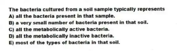 The bacteria cultured from a soil sample typically represents
A) all the bacteria present in that sample.
B) a very small number of bacteria present in that soil.
C) all the metabolically active bacteria.
D) all the metabolically inactive bacteria.
E) most of the types of bacteria in that soil.