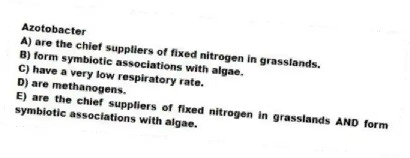 Azotobacter
A) are the chief suppliers of fixed nitrogen in grasslands.
B) form symbiotic associations with algae.
C) have a very low respiratory rate.
D) are methanogens.
E) are the chief suppliers of fixed nitrogen in grasslands AND form symbiotic associations with algae.