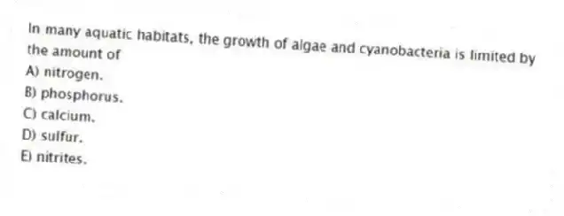 In many aquatic habitats, the growth of algae and cyanobacteria is limited by the amount of
A) nitrogen.
B) phosphorus.
C) calcium.
D) sulfur.
E) nitrites.