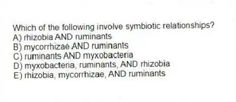 Which of the following involve symbiotic relationships?
A) rhizobia AND ruminants
B) mycorrhizae AND ruminants
C) ruminants AND myxobacteria
D) myxobacteria, ruminants, AND rhizobia
E) rhizobia, mycorrhizae, AND ruminants