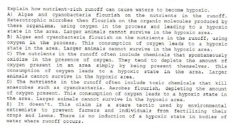 Explain how nutrient-rich runoff can cause waters to become hypoxic.
A) Algae and cyanobacteria flourish on the nutrients in the runoff. Heterotrophic microbes then flourish on the organic molecules produced by these organisms, using oxygen in the process and leading to a hypoxic state in the area. Larger animals cannot survive in the hypoxic area.
B) Algae and cyanobacteria flourish on the nutrients in the runoff, using oxygen in the process. This consumption of oxygen leads to a hypoxic state in the area. Larger animals cannot survive in the hypoxic area.
C) The nutrients in the runoff often include chemicals that spontaneously oxidize in the presence of oxygen. They tend to deplete the amount of oxygen present in an area simply by being present themselves. This consumption of oxygen leads to a hypoxic state in the area. Larger animals cannot survive in the hypoxic area.
D) The nutrients in the runoff often include toxic chemicals that kill anaerobes such as cyanobacteria. Aerobes flourish, depleting the amount of oxygen present. This consumption of oxygen leads to a hypoxic state in the area. Larger animals cannot survive in the hypoxic area.
E) It doesn't. This claim is a scare tactic used by environmental extremists to prevent farmers and individuals from fertilizing their crops and lawns. There is no induction of a hypoxic state in bodies of water where runoff occurs.