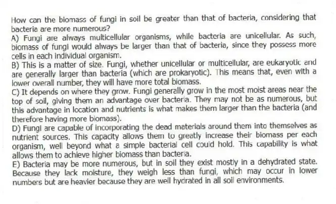 How can the biomass of fungi in soil be greater than that of bacteria, considering that bacteria are more numerous?
A) Fungi are always multicellular organisms, while bacteria are unicellular. As such, biomass of fungi would always be larger than that of bacteria, since they possess more cells in each individual organism.
B) This is a matter of size. Fungi, whether unicellular or multicellular, are eukaryotic and are generally larger than bacteria (which are prokaryotic). This means that, even with a lower overall number, they will have more total biomass.
C) It depends on where they grow. Fungi generally grow in the most moist areas near the top of soil, giving them an advantage over bacteria. They may not be as numerous, but this advantage in location and nutrients is what makes them larger than the bacteria (and therefore having more biomass).
D) Fungi are capable of incorporating the dead materials around them into themselves as nutrient sources. This capacity allows them to greatly increase their biomass per each organism, well beyond what a simple bacterial cell could hold. This capability is what allows them to achieve higher biomass than bacteria.
E) Bacteria may be more numerous, but in soil they exist mostly in a dehydrated state. Because they lack moisture, they weigh less than fungi, which may occur in lower numbers but are heavier because they are well hydrated in all soil environments.