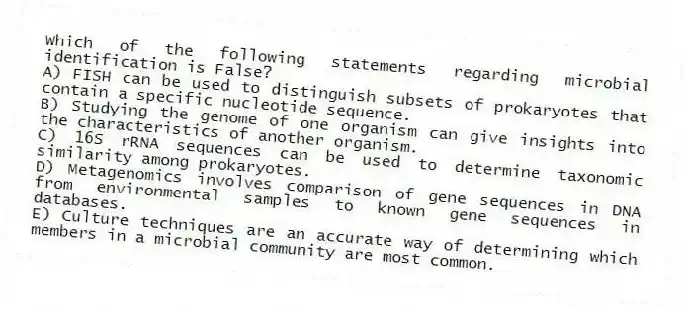 Which of the following statements regarding microbial identification is False?
A) FISH can be used to distinguish subsets of prokaryotes that contain a specific nucleotide sequence.
B) Studying the genome of one organism can give insights into the characteristics of another organism.
C) 16S rRNA sequences can be used to determine taxonomic similarity among prokaryotes.
D) Metagenomics involves comparison of gene sequences in DNA from environmental samples to known gene sequences in databases.
E) Culture techniques are an accurate way of determining which members in a microbial community are most common.