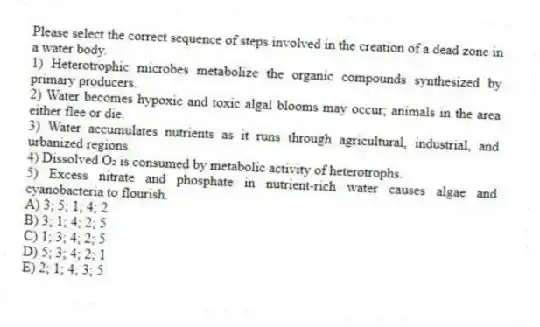 Please select the correct sequence of steps involved in the creation of a dead zone in a water body.
1) Heterotrophic microbes metabolize the organic compounds synthesized by primary producers.
2) Water becomes hypoxic and toxic algal blooms may occur; animals in the area either flee or die.
3) Water accumulates nutrients as it runs through agricultural, industrial, and urbanized regions.
4) Dissolved O₂ is consumed by metabolic activity of heterotrophs.
5) Excess nitrate and phosphate in nutrient-rich water causes algae and cyanobacteria to flourish.
A) 3; 5; 1; 4; 2
B) 3; 1; 4; 2; 5
C) 1; 3; 4; 2; 5
D) 5; 3; 4; 2; 1
E) 2; 1; 4; 3; 5