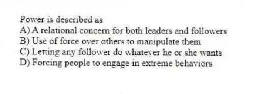 Power is described as
A) A relational concern for both leaders and followers
B) Use of force over others to manipulate them
C) Letting any follower do whatever he or she wants
D) Forcing people to engage in extreme behaviors