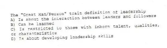 The "Great Man/Person" trait definition of leadership
A) Is about the interaction between leaders and followers
B) Can be learned
C) Is restricted to those with inborn talent, qualities, or characteristics
D) Is about developing leadership skills