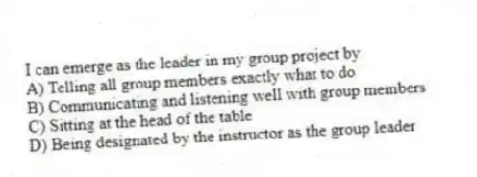 I can emerge as the leader in my group project by
A) Telling all group members exactly what to do
B) Communicating and listening well with group members
C) Sitting at the head of the table
D) Being designated by the instructor as the group leader