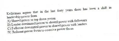 Kellerman argues that in the last forty years there has been a shift in leadership power from
A) Shared power to top down power
B) Leader dominated power to shared power with followers
C) Follower dominated power to shared power with leaders
D) Referent power focus to coercive power focus