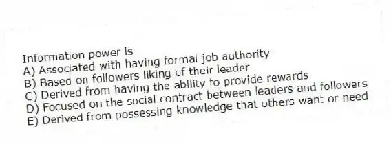 Information power is
A) Associated with having formal job authority
B) Based on followers liking of their leader
C) Derived from having the ability to provide rewards
D) Focused on the social contract between leaders and followers
E) Derived from possessing knowledge that others want or need