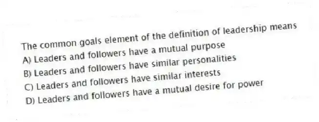 The common goals element of the definition of leadership means
A) Leaders and followers have a mutual purpose
B) Leaders and followers have similar personalities
C) Leaders and followers have similar interests
D) Leaders and followers have a mutual desire for power