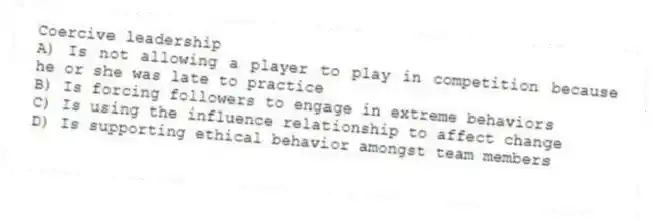 Coercive leadership
A) Is not allowing a player to play in competition because he or she was late to practice
B) Is forcing followers to engage in extreme behaviors
C) Is using the influence relationship to affect change
D) Is supporting ethical behavior amongst team members