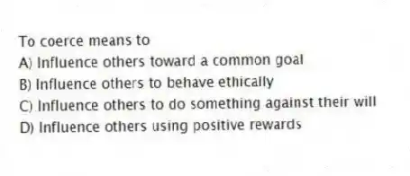 To coerce means to
A) Influence others toward a common goal
B) Influence others to behave ethically
C) Influence others to do something against their will
D) Influence others using positive rewards