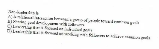 Non-leadership is
A) A relational interaction between a group of people toward common goals
B) Sharing goal development with followers
C) Leadership that is focused on individual goals
D) Leadership that is focused on working with followers to achieve common goals
