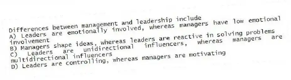 Differences between management and leadership include
A) Leaders are emotionally involved, whereas managers have low emotional involvement
B) Managers shape ideas, whereas leaders are reactive in solving problems
C) Leaders are unidirectional influencers, whereas managers are multidirectional influencers
D) Leaders are controlling, whereas managers are motivating
