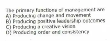 The primary functions of management are
A) Producing change and movement
B) Producing positive leadership outcomes
C) Producing a creative vision
D) Producing order and consistency
