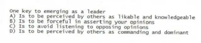 One key to emerging as a leader
A) Is to be perceived by others as likable and knowledgeable
B) Is to be forceful in asserting your opinions
C) Is to avoid listening to opposing opinions
D) Is to be perceived by others as commanding and dominant