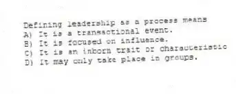 Defining leadership as a process means
A) It is a transactional event.
B) It is focused on influence.
C) It is an inborn trait or characteristic
D) It may only take place in groups.