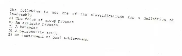 The following is not one of the classifications for a definition of leadership:
A) The focus of group process
B) An artistic process
C) A behavior
D) A personality trait
E) An instrument of goal achievement