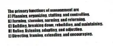 The primary functions of management are
A) Planning, organizing, staffing, and controlling.
B) Forming, storming, norming, and reforming.
C) Building, breaking down, rebuilding, and maintaining.
D) Ruling, listening, adapting, and adjusting.
E) Directing, framing, extending, and encouraging.