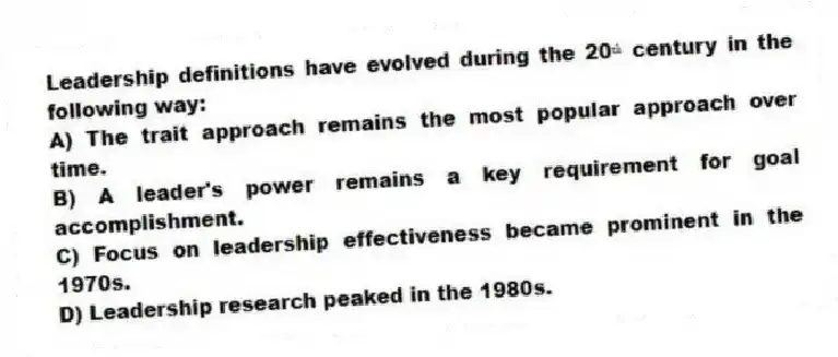 Leadership definitions have evolved during the 20ᵗʰ century in the following way:
A) The trait approach remains the most popular approach over time.
B) A leader's power remains a key requirement for goal accomplishment.
C) Focus on leadership effectiveness became prominent in the 1970s.
D) Leadership research peaked in the 1980s.