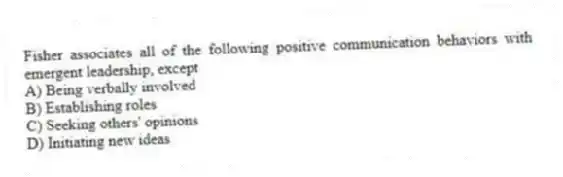 Fisher associates all of the following positive communication behaviors with emergent leadership, except
A) Being verbally involved
B) Establishing roles
C) Seeking others' opinions
D) Initiating new ideas