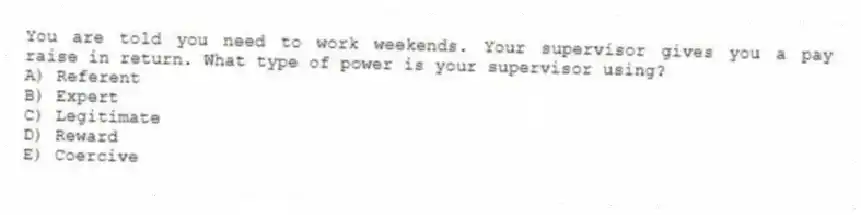 You are told you need to work weekends. Your supervisor gives you a pay raise in return. What type of power is your supervisor using?
A) Referent
B) Expert
C) Legitimate
D) Reward
E) Coercive