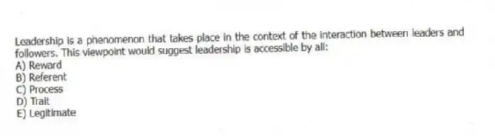 Leadership is a phenomenon that takes place in the context of the interaction between leaders and followers. This viewpoint would suggest leadership is accessible by all:
A) Reward
B) Referent
C) Process
D) Trait
E) Legitimate