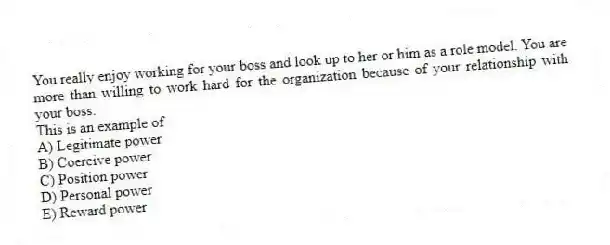 You really enjoy working for your boss and look up to her or him as a role model. You are more than willing to work hard for the organization because of your relationship with your boss.
This is an example of
A) Legitimate power
B) Coercive power
C) Position power
D) Personal power
E) Reward power
