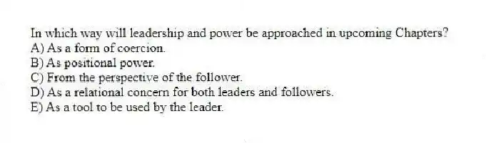 In which way will leadership and power be approached in upcoming Chapters?
A) As a form of coercion.
B) As positional power.
C) From the perspective of the follower.
D) As a relational concern for both leaders and followers.
E) As a tool to be used by the leader.