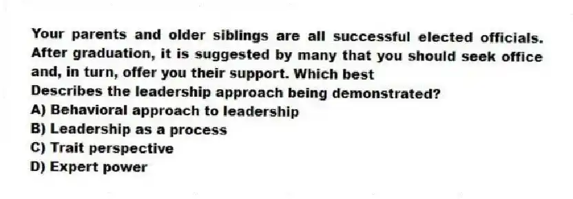 Your parents and older siblings are all successful elected officials. After graduation, it is suggested by many that you should seek office and, in turn, offer you their support. Which best
Describes the leadership approach being demonstrated?
A) Behavioral approach to leadership
B) Leadership as a process
C) Trait perspective
D) Expert power