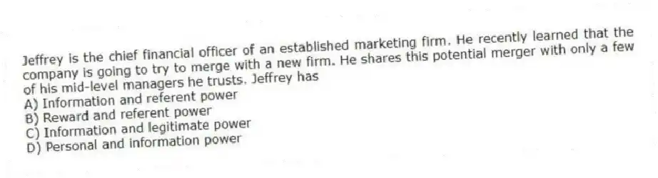 Jeffrey is the chief financial officer of an established marketing firm. He recently learned that the company is going to try to merge with a new firm. He shares this potential merger with only a few of his mid-level managers he trusts. Jeffrey has
A) Information and referent power
B) Reward and referent power
C) Information and legitimate power
D) Personal and information power