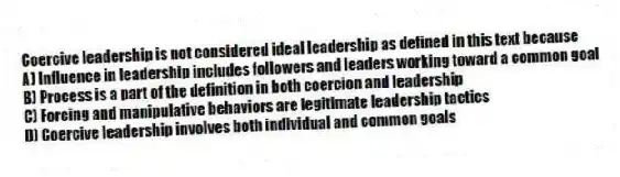 Coercive leadership is not considered ideal leadership as defined in this text because
A) Influence in leadership includes followers and leaders working toward a common goal
B) Process is a part of the definition in both coercion and leadership
C) Forcing and manipulative behaviors are legitimate leadership tactics
D) Coercive leadership involves both individual and common goals