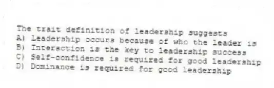 The trait definition of leadership suggests
A) Leadership occurs because of who the leader is
B) Interaction is the key to leadership success
C) Self-confidence is required for good leadership
D) Dominance is required for good leadership