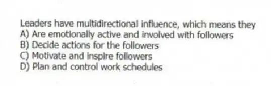 Leaders have multidirectional influence, which means they
A) Are emotionally active and involved with followers
B) Decide actions for the followers
C) Motivate and inspire followers
D) Plan and control work schedules