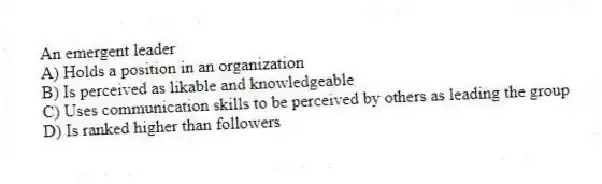 An emergent leader
A) Holds a position in an organization
B) Is perceived as likable and knowledgeable
C) Uses communication skills to be perceived by others as leading the group
D) Is ranked higher than followers